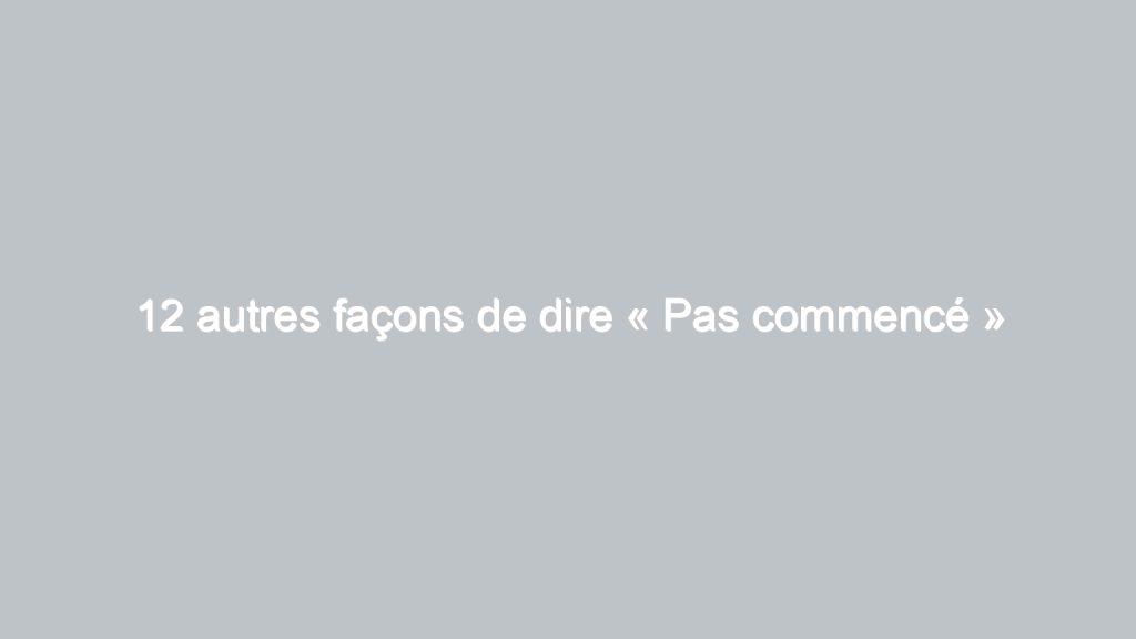 12 autres façons de dire « Pas commencé